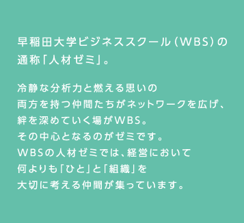 早稲田大学ビジネススクール（WBS）の通称「人材ゼミ」。冷静な分析力と燃える思いの両方を持つ仲間たちがネットワークを広げ、絆を深めていく場がWBS。その中心となるのがゼミです。WBSの人材ゼミでは、経営において何よりも「ひと」と「組織」を大切に考える仲間が集まっています。